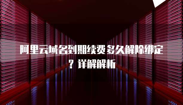阿里云域名到期续费多久解除绑定？详解解析