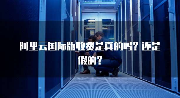 阿里云国际版收费是真的吗?还是假的?