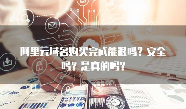 阿里云域名购买完成能退吗？安全吗？是真的吗？
