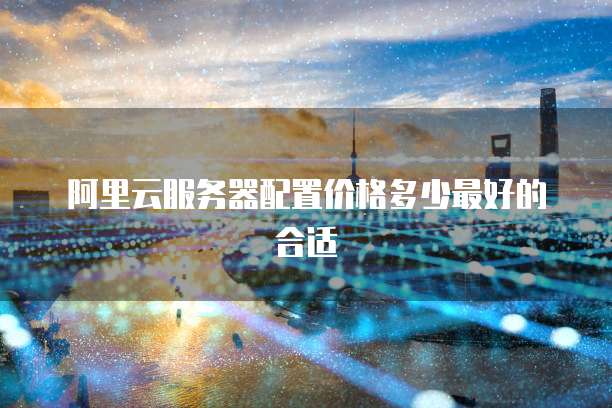 阿里云服务器配置价格多少最好的合适