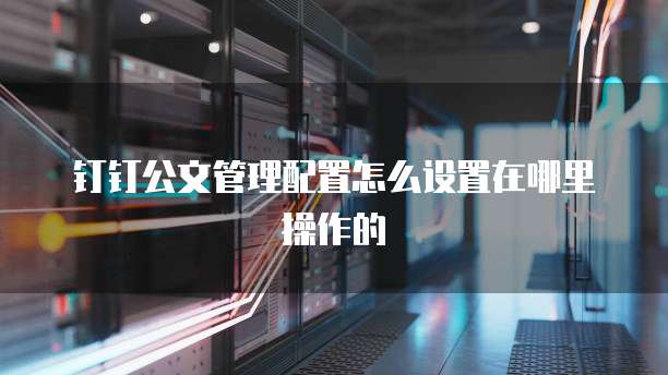 钉钉公文管理配置怎么设置在哪里操作的
