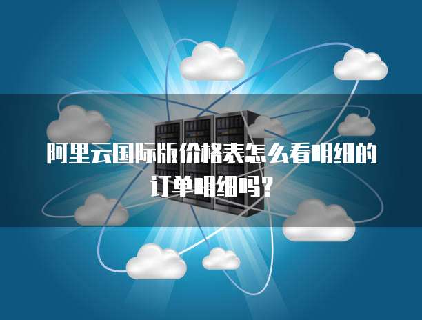 阿里云国际版价格表怎么看明细的订单明细吗?