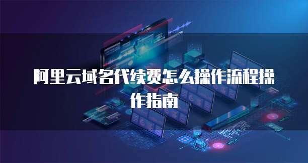 阿里云域名代续费怎么操作流程操作指南
