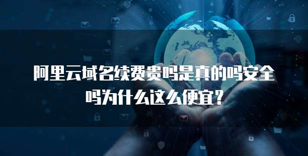 阿里云域名续费贵吗是真的吗安全吗为什么这么便宜?