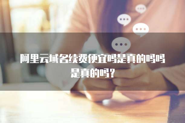阿里云域名续费便宜吗是真的吗吗是真的吗?