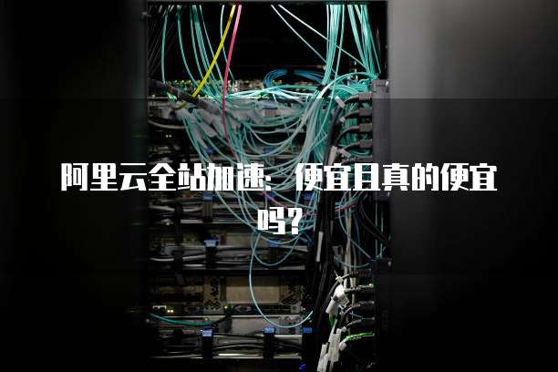 阿里云全站加速：便宜且真的便宜吗？