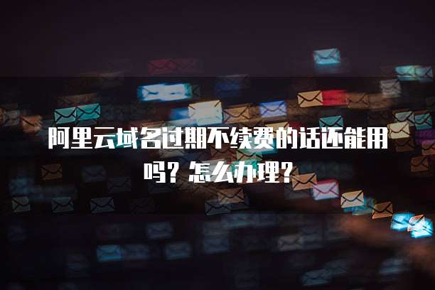 阿里云域名过期不续费的话还能用吗？怎么办理？