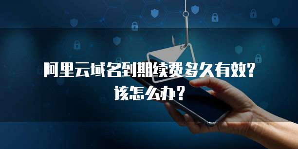  阿里云域名到期续费多久有效？该怎么办？