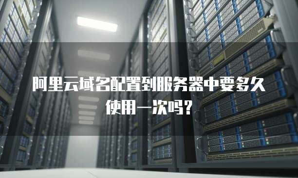 阿里云域名配置到服务器中要多久使用一次吗?