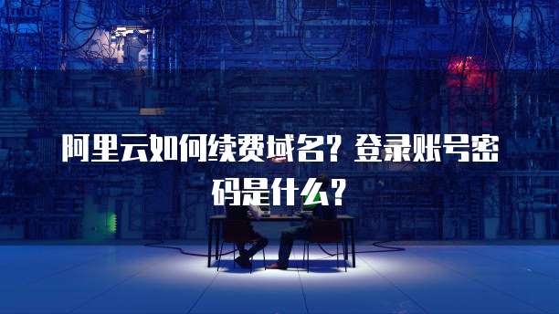 阿里云如何续费域名?登录账号密码是什么?