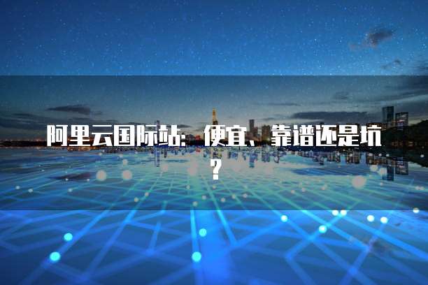 阿里云国际站：便宜、靠谱还是坑？