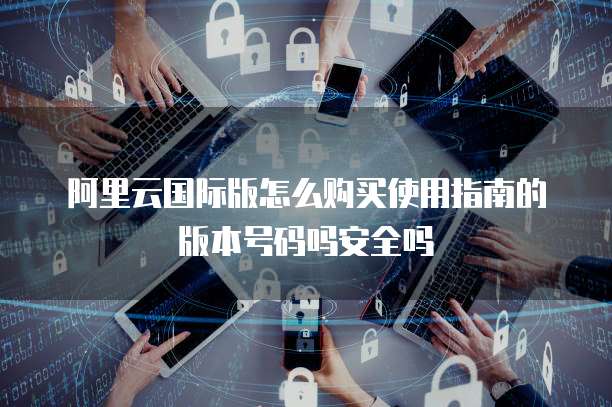 阿里云国际版怎么购买使用指南的版本号码吗安全吗