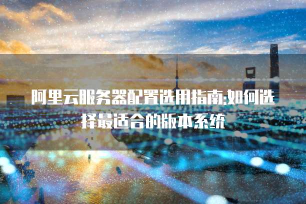 阿里云服务器配置选用指南:如何选择最适合的版本系统