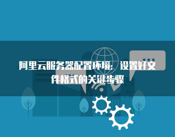 阿里云服务器配置环境:设置好文件格式的关键步骤