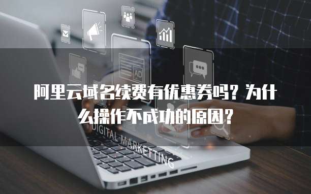 阿里云域名续费有优惠券吗?为什么操作不成功的原因?
