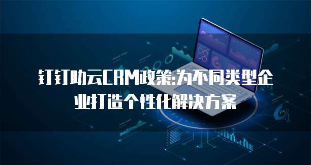 钉钉助云CRM政策:为不同类型企业打造个性化解决方案