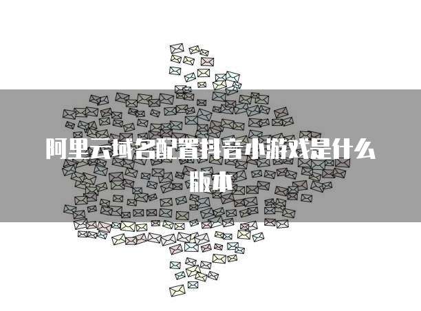阿里云域名配置抖音小游戏是什么版本
