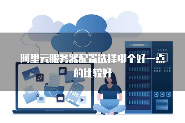 阿里云服务器配置选择哪个好一点的比较好