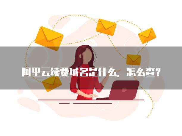 阿里云续费域名是什么,怎么查?