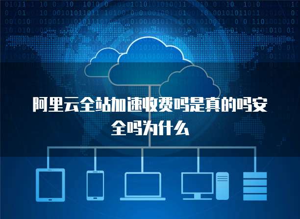阿里云全站加速收费吗是真的吗安全吗为什么