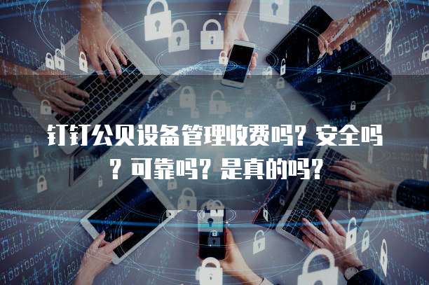 钉钉公贝设备管理收费吗?安全吗?可靠吗?是真的吗?
