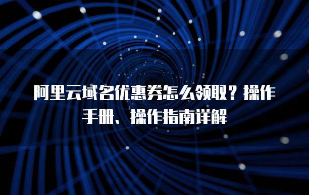 阿里云域名优惠券怎么领取?操作手册、操作指南详解