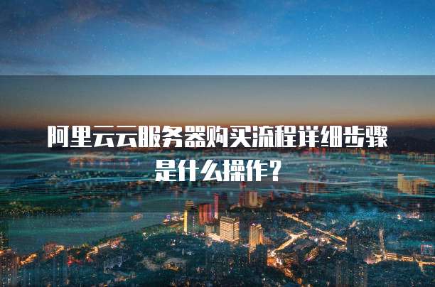 阿里云云服务器购买流程详细步骤是什么操作?