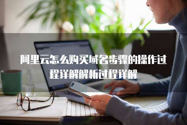 阿里云怎么购买域名步骤的操作过程详解解析过程详解