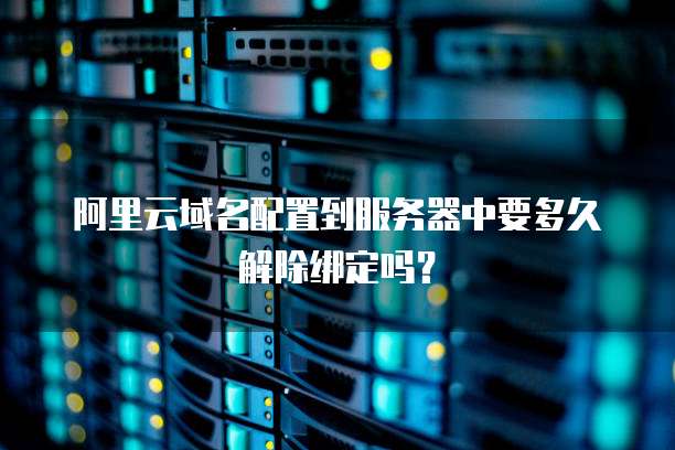 阿里云域名配置到服务器中要多久解除绑定吗?
