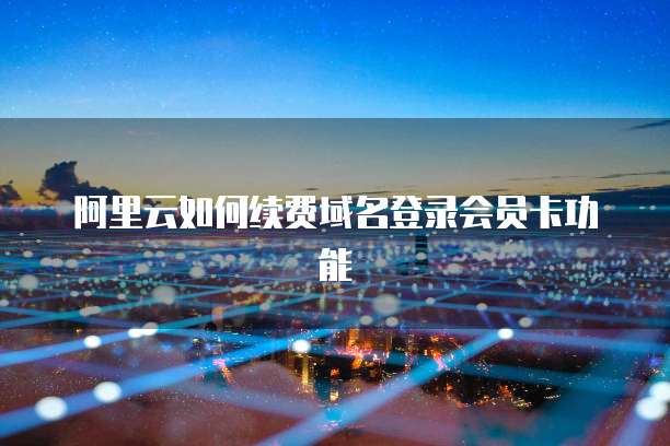 阿里云如何续费域名登录会员卡功能