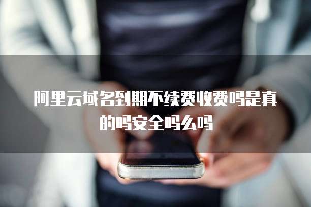 阿里云域名到期不续费收费吗是真的吗安全吗么吗