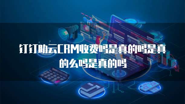 钉钉助云CRM收费吗是真的吗是真的么吗是真的吗