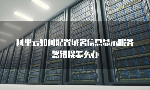 阿里云如何配置域名信息显示服务器错误怎么办
