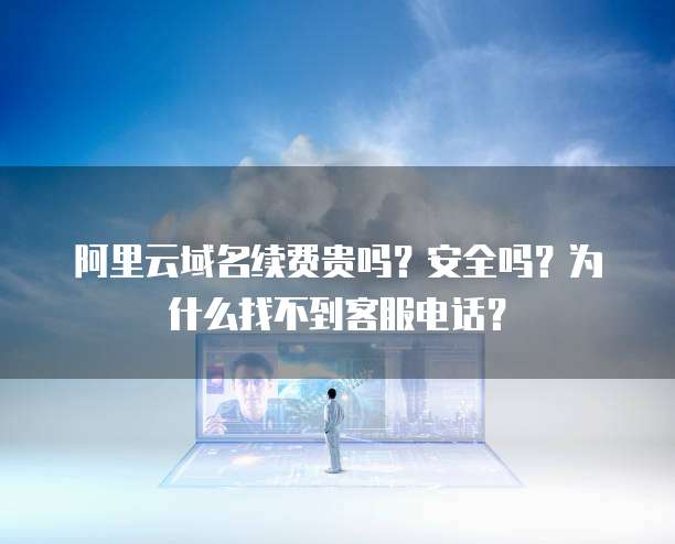 阿里云域名续费贵吗?安全吗?为什么找不到客服电话?