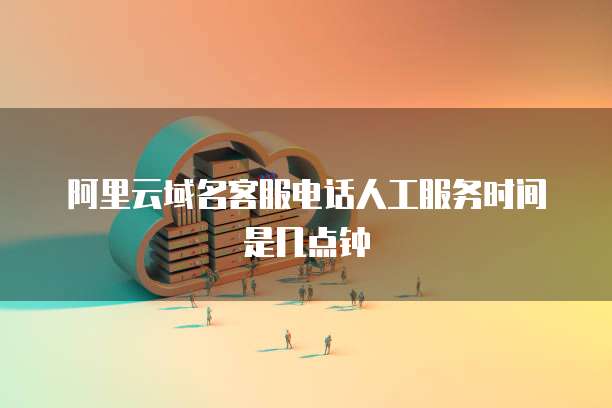 阿里云域名客服电话人工服务时间是几点钟