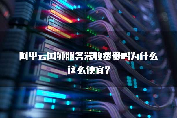 阿里云国外服务器收费贵吗为什么这么便宜?