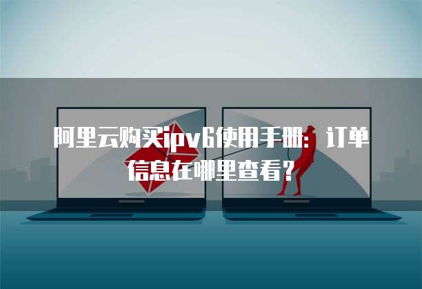 阿里云购买ipv6使用手册:订单信息在哪里查看?