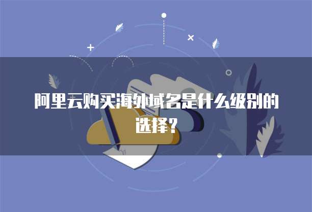 阿里云购买海外域名是什么级别的选择?
