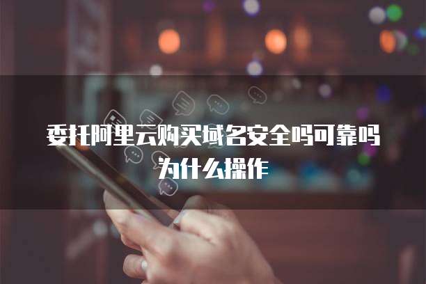委托阿里云购买域名安全吗可靠吗为什么操作