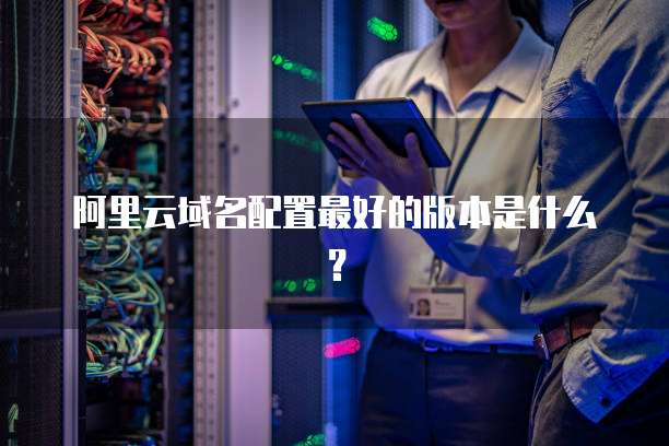 阿里云域名配置最好的版本是什么?
