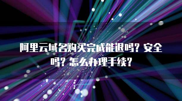 阿里云域名购买完成能退吗?安全吗?怎么办理手续?