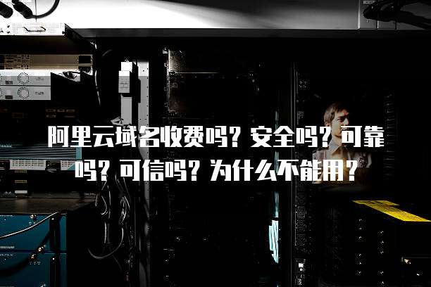 阿里云域名收费吗?安全吗?可靠吗?可信吗?为什么不能用?