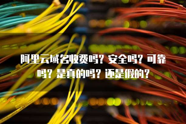 阿里云域名收费吗?安全吗?可靠吗?是真的吗?还是假的?