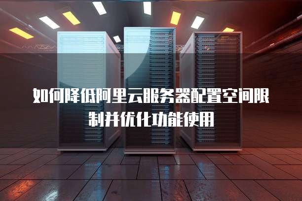 如何降低阿里云服务器配置空间限制并优化功能使用