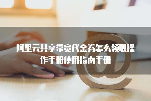 阿里云共享带宽代金券怎么领取操作手册使用指南手册