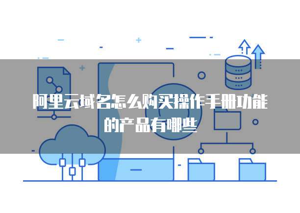 阿里云域名怎么购买操作手册功能的产品有哪些