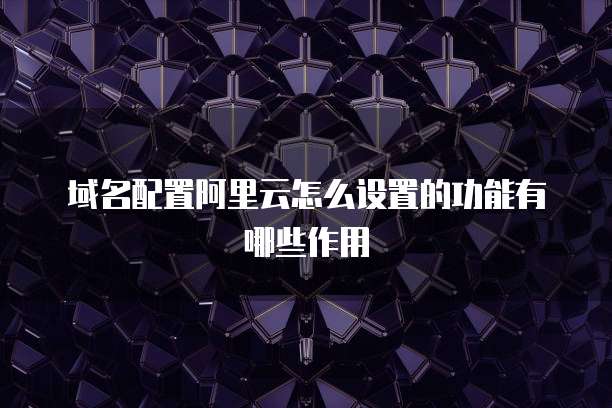 域名配置阿里云怎么设置的功能有哪些作用