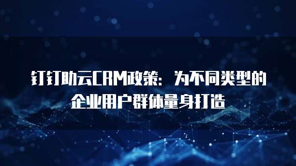钉钉助云CRM政策：为不同类型的企业用户群体量身打造