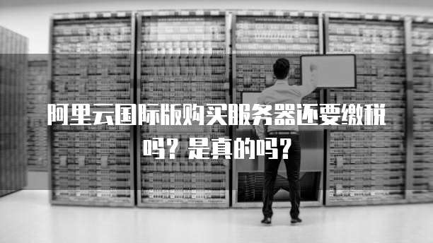 阿里云国际版购买服务器还要缴税吗?是真的吗?