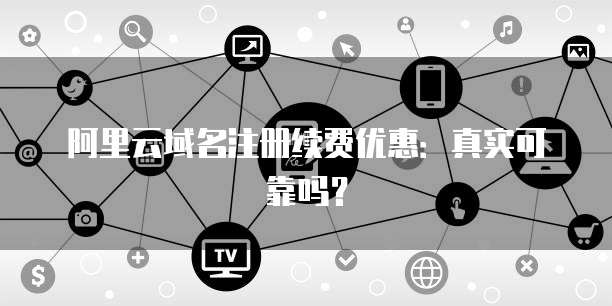 阿里云域名注册续费优惠:真实可靠吗?